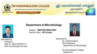 Department of Microbiology
Subject : BIOTECHNOLOGY
Seminor topic : M13 phage
Submitted to:
Dr .G.Ramanathan ,
PG & Research
Department of Microbiology
Sri paramakalyani college
Alwakurichi
Submitted by
Prakash L
Reg no: 20201232516114
Msc microbiology final year
 
