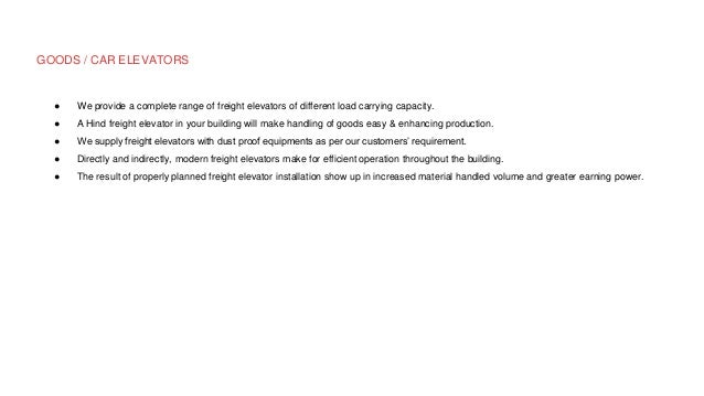 GOODS / CAR ELEVATORS
● We provide a complete range of freight elevators of different load carrying capacity.
● A Hind freight elevator in your building will make handling of goods easy & enhancing production.
● We supply freight elevators with dust proof equipments as per our customers’ requirement.
● Directly and indirectly, modern freight elevators make for efficient operation throughout the building.
● The result of properly planned freight elevator installation show up in increased material handled volume and greater earning power.
 