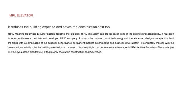 MRL ELEVATOR
It reduces the building expense and saves the construction cost too
HIND Machine Roomless Elevator gathers together the excellent HIND lift system and the research fruits of the architectural adaptability. It has been
independently researched into and developed HIND company. It adopts the mature control technology and the advanced design concepts that lead
the trend with a combination of the superior performance permanent magnet synchronous and gearless drive system. It completely merges with the
constructions to fully hoist the building aesthetics and values. It has very high cost performance advantages HIND Machine Roomless Elevator is just
like the eyes of the architecture. It thoroughly shows the construction characteristics.
 
