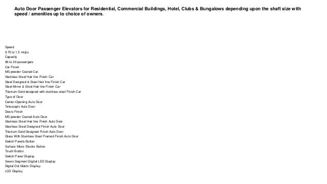 Auto Door Passenger Elevators for Residential, Commercial Buildings, Hotel, Clubs & Bungalows depending upon the shaft size with
speed / amenities up to choice of owners.
Speed
0.70 to 1.5 mt/ps
Capacity
06 to 20 passengers
Car Finish
MS powder Coated Car.
Stainless Steel Hair line Finish Car
Steel Designed & Steel Hair line Finish Car
Steel Mirror & Steel Hair line Finish Car
Titanium Gold designed with stainless steel Finish Car
Type of Door
Center-Opening Auto Door
Telescopic Auto Door
Doors Finish
MS powder Coated Auto Door.
Stainless Steel Hair line Finish Auto Door
Stainless Steel Designed Finish Auto Door
Titanium Gold Designed Finish Auto Door
Glass With Stainless Steel Framed Finish Auto Door
Switch Panels Button
Surface Micro Electro Button
Touch Button
Switch Panel Display
Seven Segment Digital LED Display
Digital Dot Matrix Display
LCD Display
 