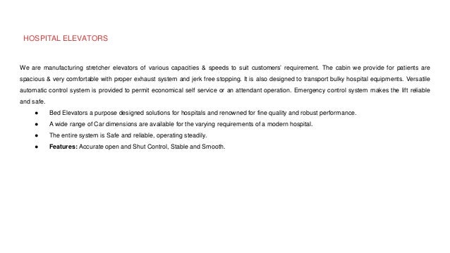 HOSPITAL ELEVATORS
We are manufacturing stretcher elevators of various capacities & speeds to suit customers’ requirement. The cabin we provide for patients are
spacious & very comfortable with proper exhaust system and jerk free stopping. It is also designed to transport bulky hospital equipments. Versatile
automatic control system is provided to permit economical self service or an attendant operation. Emergency control system makes the lift reliable
and safe.
● Bed Elevators a purpose designed solutions for hospitals and renowned for fine quality and robust performance.
● A wide range of Car dimensions are available for the varying requirements of a modern hospital.
● The entire system is Safe and reliable, operating steadily.
● Features: Accurate open and Shut Control, Stable and Smooth.
 