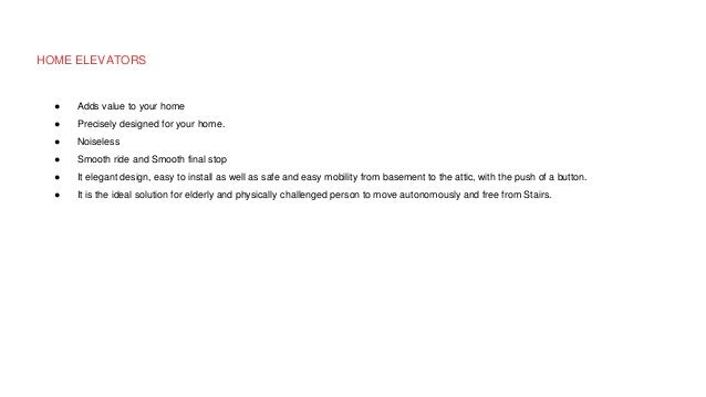 HOME ELEVATORS
● Adds value to your home
● Precisely designed for your home.
● Noiseless
● Smooth ride and Smooth final stop
● It elegant design, easy to install as well as safe and easy mobility from basement to the attic, with the push of a button.
● It is the ideal solution for elderly and physically challenged person to move autonomously and free from Stairs.
 
