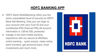 HDFC BANKING APP
● HDFC Bank MobileBanking offers you the
same unparalleled level of security as HDFC
Bank Net Banking. Only you can login to
your account with your Cust ID and your
confidential IPIN (Internet PIN) All account
information is 128-bit SSL protected.
● Indulge in the best mobile banking
experience with our secure & effortless
online banking - quick access, make online
bank transfers, get personal loans, track
investments and much more.
 