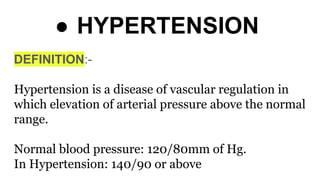 ● HYPERTENSION
DEFINITION:-
Hypertension is a disease of vascular regulation in
which elevation of arterial pressure above the normal
range.
Normal blood pressure: 120/80mm of Hg.
In Hypertension: 140/90 or above
 