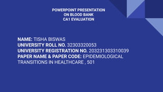 POWERPOINT PRESENTATION
ON BLOOD BANK
CA1 EVALUATION
NAME: TISHA BISWAS
UNIVERSITY ROLL NO. 32303320053
UNIVERSITY REGISTRATION NO. 203231303310039
PAPER NAME & PAPER CODE: EPIDEMIOLOGICAL
TRANSITIONS IN HEALTHCARE , 501
 