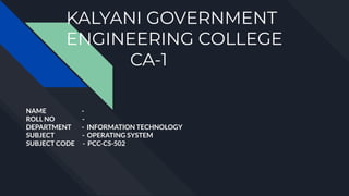 KALYANI GOVERNMENT
ENGINEERING COLLEGE
CA-1
NAME -
ROLL NO -
DEPARTMENT - INFORMATION TECHNOLOGY
SUBJECT - OPERATING SYSTEM
SUBJECT CODE - PCC-CS-502
 