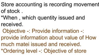 Store accounting is recording movement
of stock .
*When , which quentity issued and
received.
Objective -: Provide information -:
provide information about value of How
much matei issued and received.
*Ordering level -: Objective of store
 