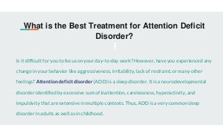 What is the Best Treatment for Attention Deficit
Disorder?
Is it difficult for you to focus on your day-to-day work? However, have you experienced any
change in your behavior like aggressiveness, irritability, lack of restraint, or many other
feelings? Attention deficit disorder (ADD) is a sleep disorder. It is a neurodevelopmental
disorder identified by excessive sum of inattention, carelessness, hyperactivity, and
impulsivity that are extensive in multiple contexts. Thus, ADD is a very common sleep
disorder in adults as well as in childhood.
 