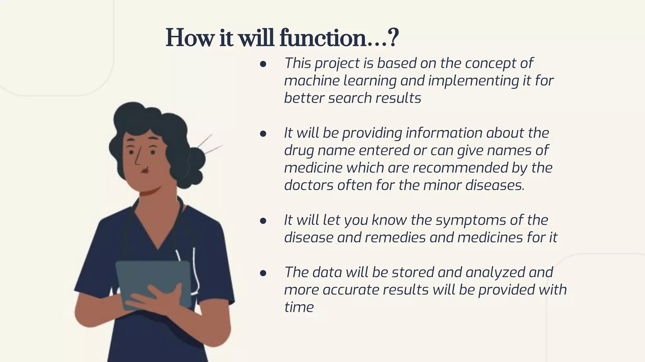 How it will function…?
● This project is based on the concept of
machine learning and implementing it for
better search results
● It will be providing information about the
drug name entered or can give names of
medicine which are recommended by the
doctors often for the minor diseases.
● It will let you know the symptoms of the
disease and remedies and medicines for it
● The data will be stored and analyzed and
more accurate results will be provided with
time
 