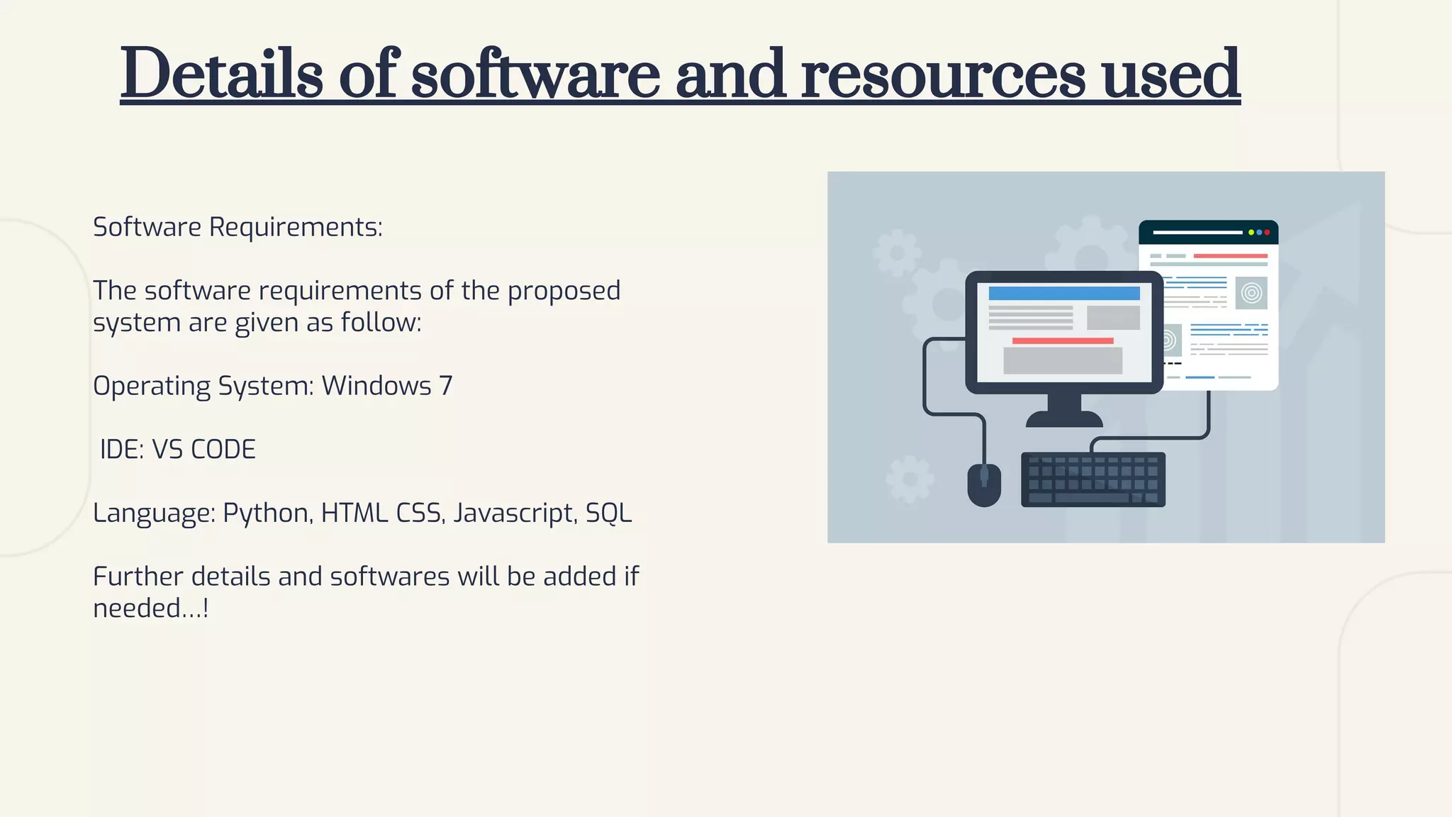 Details of software and resources used
Software Requirements:
The software requirements of the proposed
system are given as follow:
Operating System: Windows 7
IDE: VS CODE
Language: Python, HTML CSS, Javascript, SQL
Further details and softwares will be added if
needed…!
 