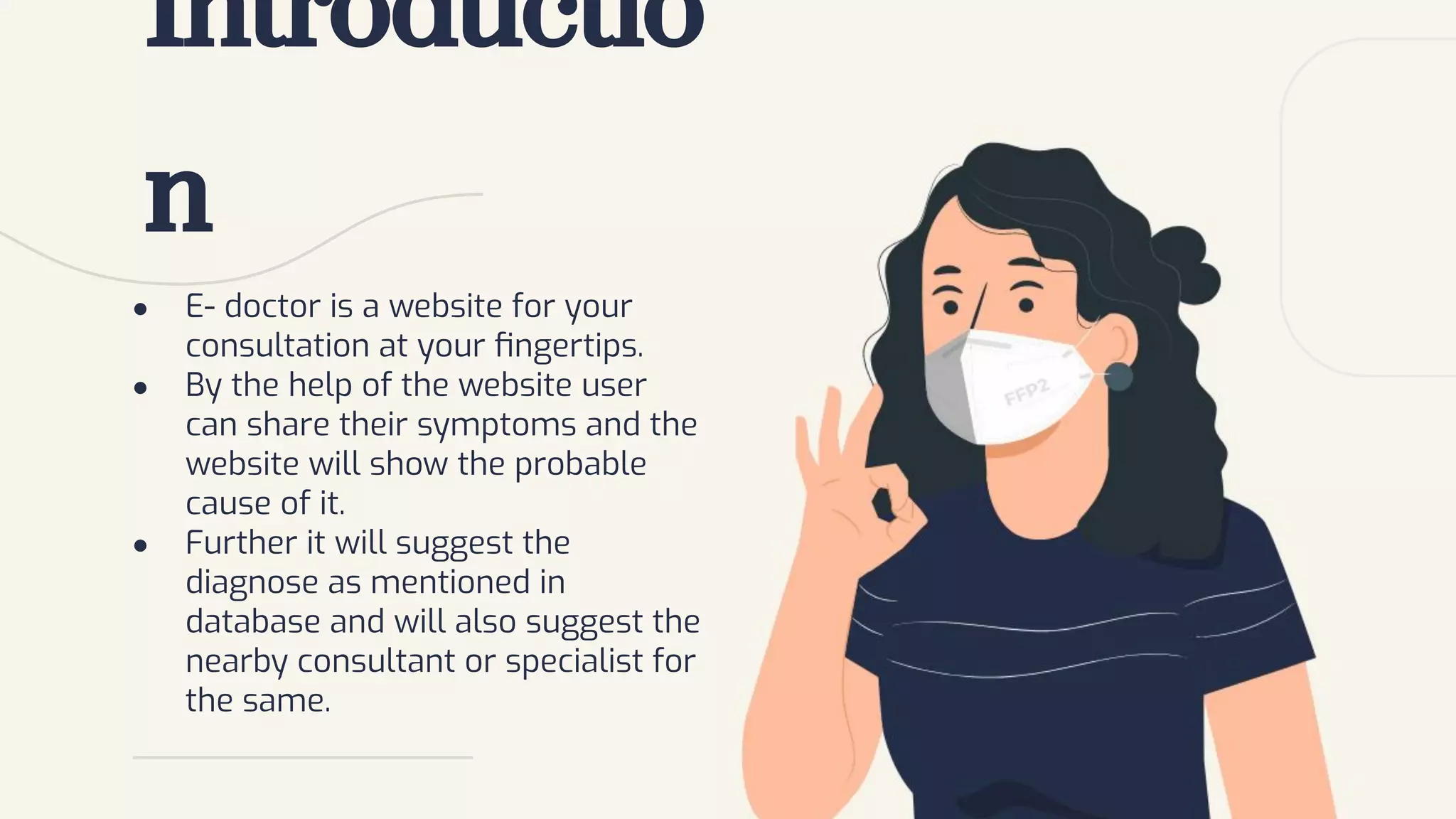 ● E- doctor is a website for your
consultation at your ﬁngertips.
● By the help of the website user
can share their symptoms and the
website will show the probable
cause of it.
● Further it will suggest the
diagnose as mentioned in
database and will also suggest the
nearby consultant or specialist for
the same.
Introductio
n
 