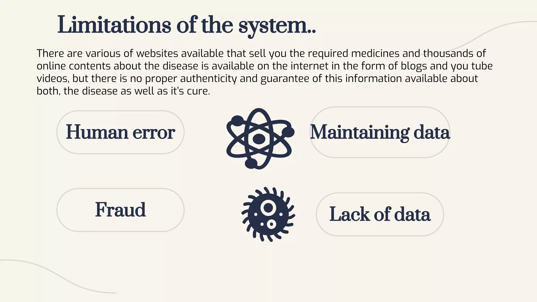 Limitations of the system..
Human error
There are various of websites available that sell you the required medicines and thousands of
online contents about the disease is available on the internet in the form of blogs and you tube
videos, but there is no proper authenticity and guarantee of this information available about
both, the disease as well as it’s cure.
Fraud
Maintaining data
Lack of data
 