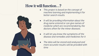 How it will function…?
● This project is based on the concept of
machine learning and implementing it for
better search results
● It will be providing information about the
drug name entered or can give names of
medicine which are recommended by the
doctors often for the minor diseases.
● It will let you know the symptoms of the
disease and remedies and medicines for it
● The data will be stored and analyzed and
more accurate results will be provided with
time
 