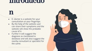 ● E- doctor is a website for your
consultation at your ﬁngertips.
● By the help of the website user
can share their symptoms and the
website will show the probable
cause of it.
● Further it will suggest the
diagnose as mentioned in
database and will also suggest the
nearby consultant or specialist for
the same.
Introductio
n
 