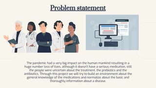 Problem statement
The pandemic had a very big impact on the human mankind resulting in a
huge number loss of lives, although it doesn’t have a serious medication, still
the people were uncertain about the treatment, the prebiotics and the
antibiotics. Through this project we will try to build an environment about the
general knowledge of the medications and normalize about the basic and
thoroughly information about a disease.
 