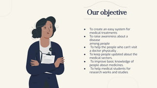 ● To create an easy system for
medical treatments
● To raise awareness about a
disease
among people
● To help the people who can’t visit
a doctor physically .
● To keep people updated about the
medical sectors.
● To improve basic knowledge of
people about medicines.
● To help medical students for
research works and studies
Our objective
 