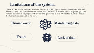 Limitations of the system..
Human error
There are various of websites available that sell you the required medicines and thousands of
online contents about the disease is available on the internet in the form of blogs and you tube
videos, but there is no proper authenticity and guarantee of this information available about
both, the disease as well as it’s cure.
Fraud
Maintaining data
Lack of data
 