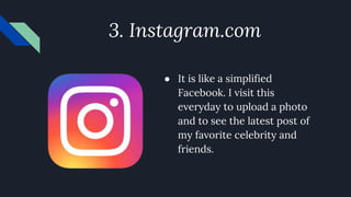 3. Instagram.com
● It is like a simplified
Facebook. I visit this
everyday to upload a photo
and to see the latest post of
my favorite celebrity and
friends.
 