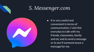 5. Messenger.com
● It is very useful and
convenient in terms of
communication. I visit this
everyday to talk with my
friends, classmates, family
and etc and to send a message
or to see if someone leave a
message for me.
 