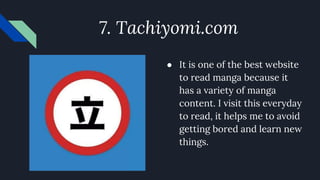 7. Tachiyomi.com
● It is one of the best website
to read manga because it
has a variety of manga
content. I visit this everyday
to read, it helps me to avoid
getting bored and learn new
things.
 