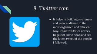 8. Twitter.com
● It helps in building awareness
and grow audience in the
most organized and efficient
way. I visit this twice a week
to gather some news and see
the latest tweet of the people
I followed.
 