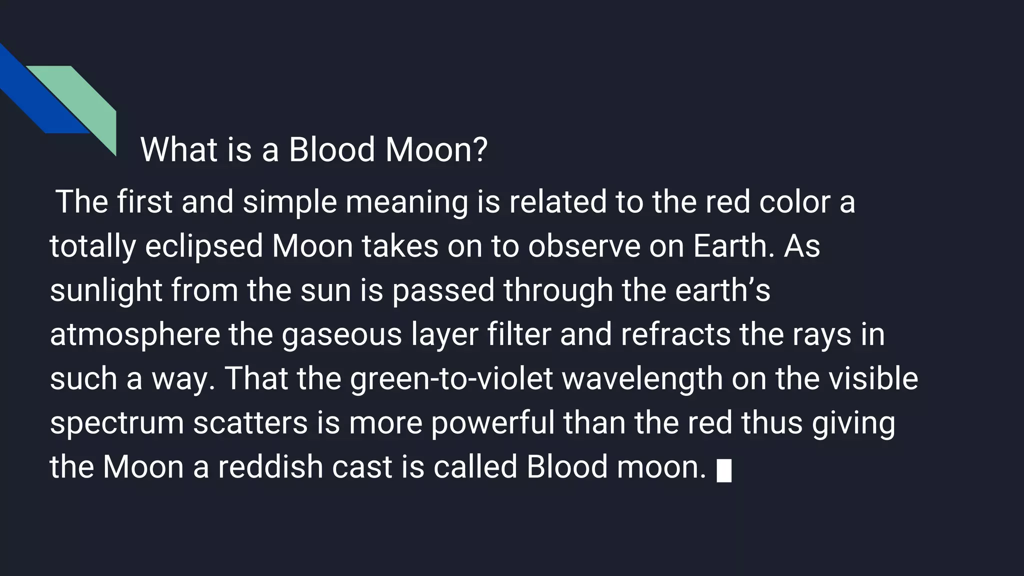 What is a Blood Moon?
The first and simple meaning is related to the red color a
totally eclipsed Moon takes on to observe on Earth. As
sunlight from the sun is passed through the earth’s
atmosphere the gaseous layer filter and refracts the rays in
such a way. That the green-to-violet wavelength on the visible
spectrum scatters is more powerful than the red thus giving
the Moon a reddish cast is called Blood moon.
 