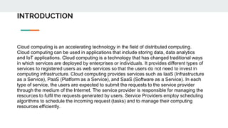 INTRODUCTION
Cloud computing is an accelerating technology in the field of distributed computing.
Cloud computing can be used in applications that include storing data, data analytics
and IoT applications. Cloud computing is a technology that has changed traditional ways
in which services are deployed by enterprises or individuals. It provides different types of
services to registered users as web services so that the users do not need to invest in
computing infrastructure. Cloud computing provides services such as IaaS (Infrastructure
as a Service), PaaS (Platform as a Service), and SaaS (Software as a Service). In each
type of service, the users are expected to submit the requests to the service provider
through the medium of the Internet. The service provider is responsible for managing the
resources to fulfil the requests generated by users. Service Providers employ scheduling
algorithms to schedule the incoming request (tasks) and to manage their computing
resources efficiently.
 