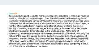 Task scheduling and resource management permit providers to maximize revenue
and the utilization of resources up to their limits.Because cloud computing is the
technology that delivers services through the medium of the Internet, service users
must submit their requests online. Because each service has a number of users, a
number of requests (tasks) may be generated at a time. Systems that do not
employ scheduling may feature longer waiting periods for tasks moreover, some
short-term tasks may terminate, due to the waiting period. At the time of
scheduling, the scheduler needs to consider a number of constraints, including the
nature of the task, the size of the task, the task execution time, the availability of
resources, the task queue, and the load on the resources. Task scheduling is one
of the core issues in cloud computing. Proper task scheduling may result in the
efficient utilization of resources. The major advantage of cloud computing is that it
promotes proper utilization of resources.
 