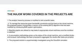 THE MAJOR WORK COVERED IN THE PROJECTS ARE
1.The analytic hierarchy process is modified to rank scientific tasks.
2. To manage the resources given bandwidth constraints and the load on the virtual machine,
the proposed system incorporates a version of the existing BATS algorithm that has been
modified by introducing BAR system optimization.
3. Bipartite graphs are utilized to map tasks to appropriate virtual machines once the condition
is satisfied.
4. A pre-emption methodology gives us the status of the virtual machine, and a modified divide-
and-conquer methodology has been proposed to aggregate the results after tasks pre-emption
5. The proposed solution is experimentally investigated using the CloudSim simulator.
 