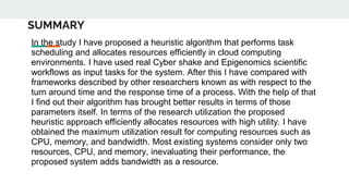 SUMMARY
In the study I have proposed a heuristic algorithm that performs task
scheduling and allocates resources efficiently in cloud computing
environments. I have used real Cyber shake and Epigenomics scientific
workflows as input tasks for the system. After this I have compared with
frameworks described by other researchers known as with respect to the
turn around time and the response time of a process. With the help of that
I find out their algorithm has brought better results in terms of those
parameters itself. In terms of the research utilization the proposed
heuristic approach efficiently allocates resources with high utility. I have
obtained the maximum utilization result for computing resources such as
CPU, memory, and bandwidth. Most existing systems consider only two
resources, CPU, and memory, inevaluating their performance, the
proposed system adds bandwidth as a resource.
 