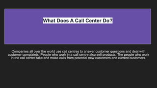 What Does A Call Center Do?
Companies all over the world use call centres to answer customer questions and deal with
customer complaints. People who work in a call centre also sell products. The people who work
in the call centre take and make calls from potential new customers and current customers.
 