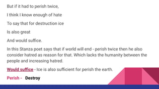But if it had to perish twice,
I think I know enough of hate
To say that for destruction ice
Is also great
And would suﬃce.
In this Stanza poet says that if world will end - perish twice then he also
consider hatred as reason for that. Which lacks the humanity between the
people and increasing hatred.
Would suﬃce - Ice is also suﬃcient for perish the earth.
Perish - Destroy
 