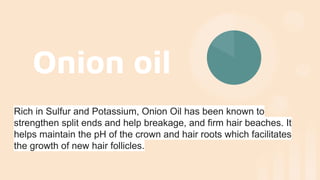 Onion oil
Rich in Sulfur and Potassium, Onion Oil has been known to
strengthen split ends and help breakage, and firm hair beaches. It
helps maintain the pH of the crown and hair roots which facilitates
the growth of new hair follicles.
 