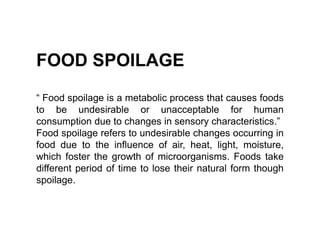FOOD SPOILAGE
“ Food spoilage is a metabolic process that causes foods
to be undesirable or unacceptable for human
consumption due to changes in sensory characteristics.”
Food spoilage refers to undesirable changes occurring in
food due to the influence of air, heat, light, moisture,
which foster the growth of microorganisms. Foods take
different period of time to lose their natural form though
spoilage.
 