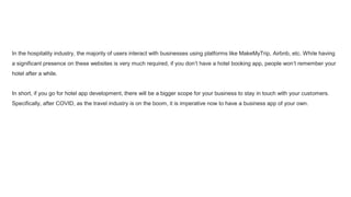 In the hospitality industry, the majority of users interact with businesses using platforms like MakeMyTrip, Airbnb, etc. While having
a significant presence on these websites is very much required, if you don’t have a hotel booking app, people won’t remember your
hotel after a while.
In short, if you go for hotel app development, there will be a bigger scope for your business to stay in touch with your customers.
Specifically, after COVID, as the travel industry is on the boom, it is imperative now to have a business app of your own.
 