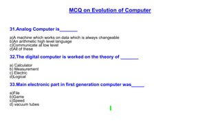 MCQ on Evolution of Computer
31.Analog Computer is_______
a)A machine which works on data which is always changeable
b)An arithmetic high level language
c)Communicate at low level
d)All of these
32.The digital computer is worked on the theory of _______
a) Calculator
b) Measurement
c) Electric
d)Logical
33.Main electronic part in first generation computer was_____
a)File
b)Game
c)Speed
d) vacuum tubes
 