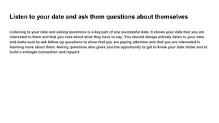 Listen to your date and ask them questions about themselves
Listening to your date and asking questions is a key part of a...