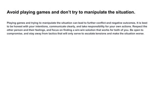 Avoid playing games and don’t try to manipulate the situation.
Playing games and trying to manipulate the situation can le...