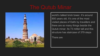 world’s tallest brick tower. It’s around
800 years old. It’s one of the most
visited places of Delhi by travellers and
there are so many things beside the
Qutub minar. Its 73 mitter tall and this
structure has staircase of 379 steps
There are
The Qutub Minar
 