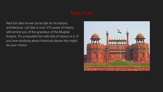 Red Fort
Red fort also known as lal qila for its historic
architecture. Lal Qila is over 370 years of history
will remind you of the grandeur of the Mughal
Empire. It’s a beautiful fort with lots of history in it. If
you love studying about historical places this might
be your choice
 