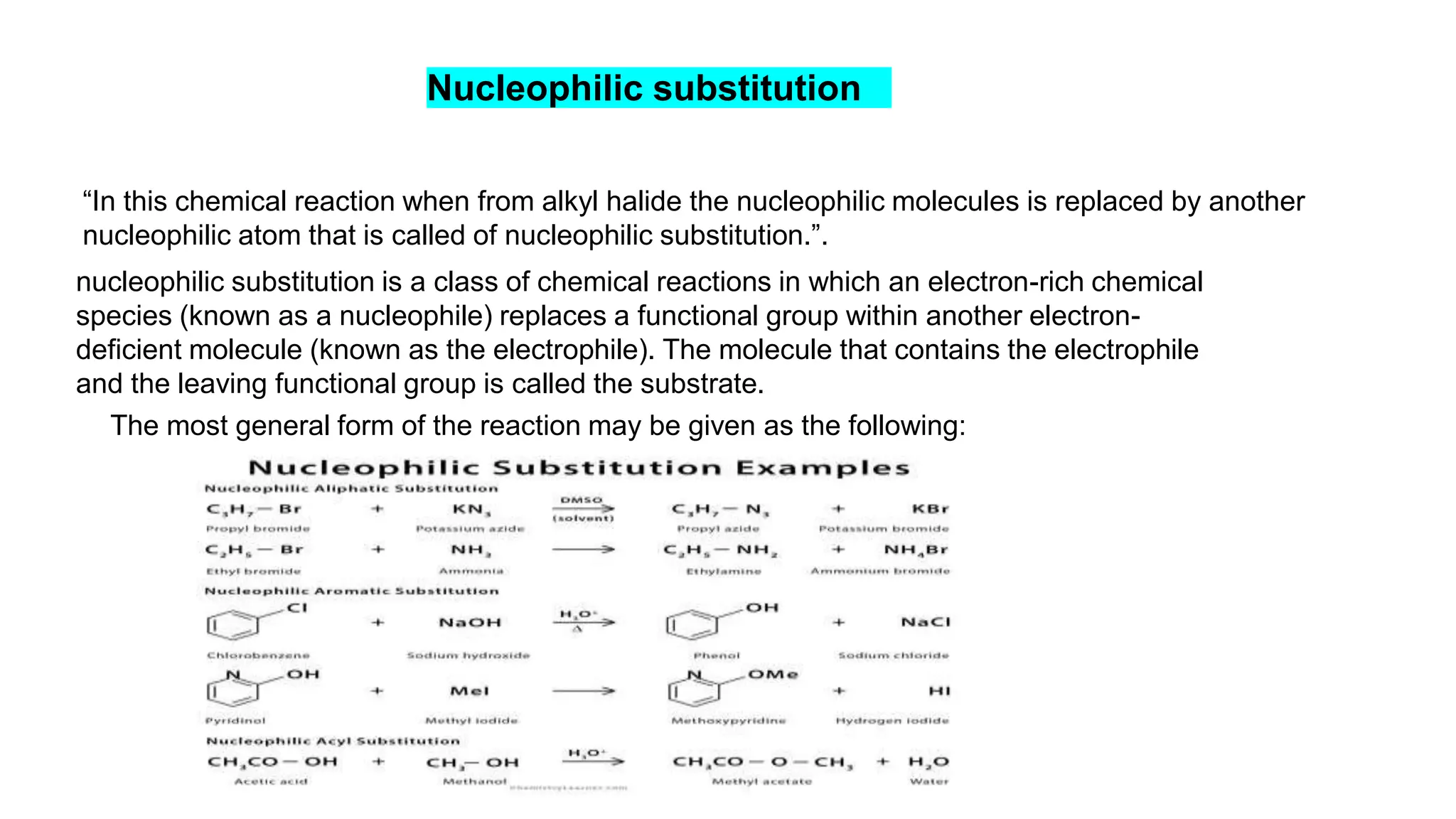 Nucleophilic substitution
“In this chemical reaction when from alkyl halide the nucleophilic molecules is replaced by another
nucleophilic atom that is called of nucleophilic substitution.”.
nucleophilic substitution is a class of chemical reactions in which an electron-rich chemical
species (known as a nucleophile) replaces a functional group within another electron-
deficient molecule (known as the electrophile). The molecule that contains the electrophile
and the leaving functional group is called the substrate.
The most general form of the reaction may be given as the following:
 