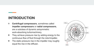 INTRODUCTION
❖ Centrifugal compressors, sometimes called
impeller compressors or radial compressors,
are a subclass of dynamic axisymmetric
work-absorbing turbomachinery.
❖ They achieve pressure rise by adding energy to the
continuous flow of fluid through the rotor/impeller.
❖ The static pressure rise in the impeller may roughly
equal the rise in the diffuser.