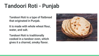 Tandoori Roti - Punjab
Tandoori Roti is a type of flatbread
that originated in Punjab.
It is made with whole wheat flour,
water, and salt.
Tandoori Roti is traditionally
cooked in a tandoor oven, which
gives it a charred, smoky flavor.
 