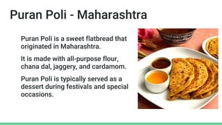 Puran Poli - Maharashtra
Puran Poli is a sweet flatbread that
originated in Maharashtra.
It is made with all-purpose flour,
chana dal, jaggery, and cardamom.
Puran Poli is typically served as a
dessert during festivals and special
occasions.
 