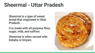 Sheermal - Uttar Pradesh
Sheermal is a type of sweet
bread that originated in Uttar
Pradesh.
It is made with all-purpose flour,
sugar, milk, and saffron.
Sheermal is often served with
kebabs or biryani.
 