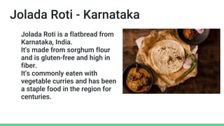 Jolada Roti - Karnataka
Jolada Roti is a flatbread from
Karnataka, India.
It's made from sorghum flour
and is gluten-free and high in
fiber.
It's commonly eaten with
vegetable curries and has been
a staple food in the region for
centuries.
 
