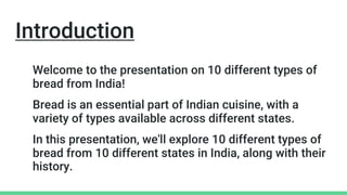 Introduction
Welcome to the presentation on 10 different types of
bread from India!
Bread is an essential part of Indian cuisine, with a
variety of types available across different states.
In this presentation, we'll explore 10 different types of
bread from 10 different states in India, along with their
history.
 
