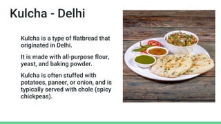 Kulcha - Delhi
Kulcha is a type of flatbread that
originated in Delhi.
It is made with all-purpose flour,
yeast, and baking powder.
Kulcha is often stuffed with
potatoes, paneer, or onion, and is
typically served with chole (spicy
chickpeas).
 