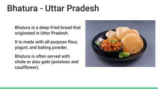 Bhatura - Uttar Pradesh
Bhatura is a deep-fried bread that
originated in Uttar Pradesh.
It is made with all-purpose flour,
yogurt, and baking powder.
Bhatura is often served with
chole or aloo gobi (potatoes and
cauliflower).
 