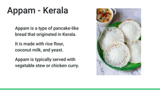 Appam - Kerala
Appam is a type of pancake-like
bread that originated in Kerala.
It is made with rice flour,
coconut milk, and yeast.
Appam is typically served with
vegetable stew or chicken curry.
 
